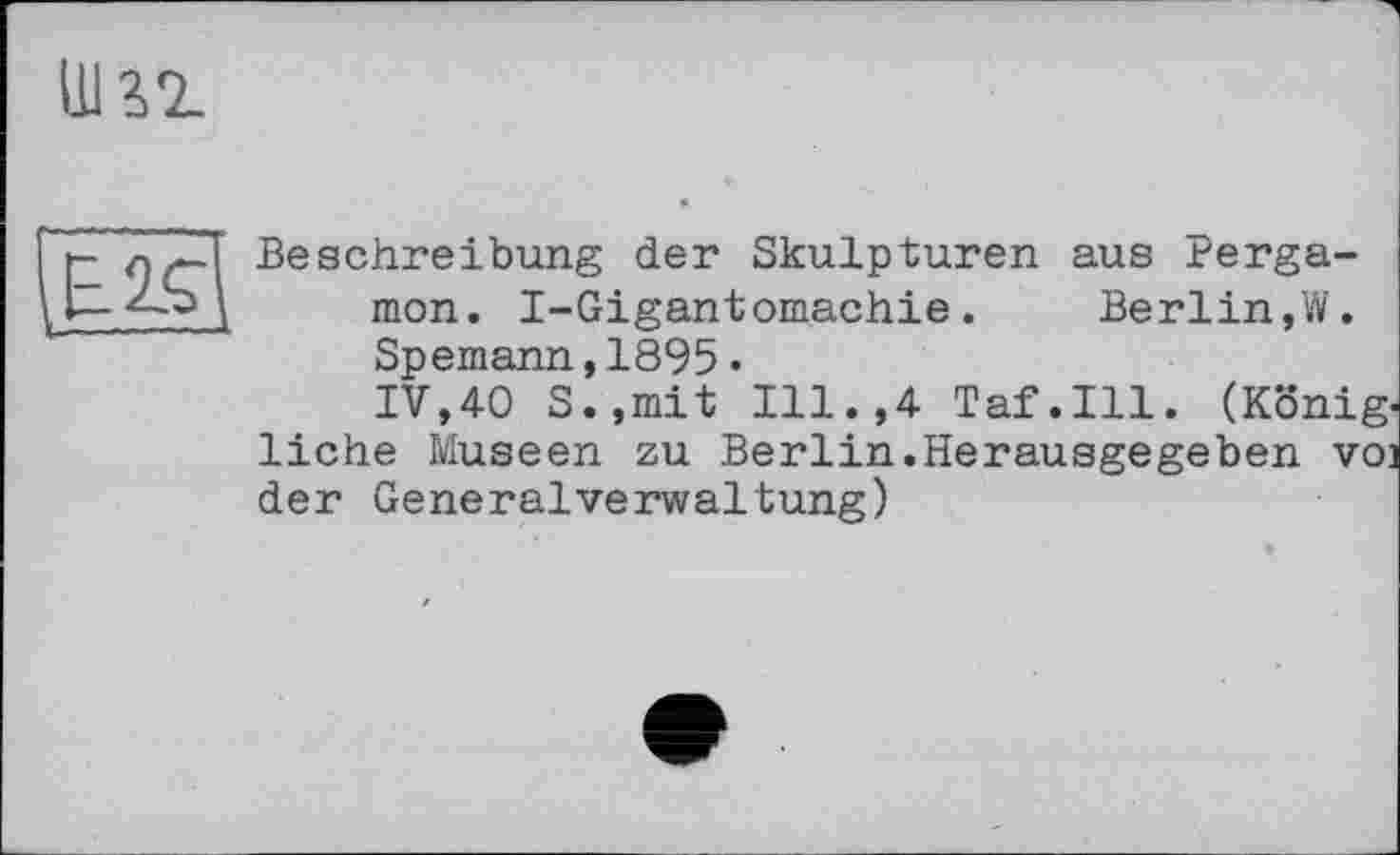 ﻿E.2.Ç
Beschreibung der Skulpturen aus rerga-mon. I-Gigantomachie.	Berlin,W.
Spemann,1895•
IV,40 S.,mit Ill.,4 Taf.111. (König, liehe Museen zu Berlin.Herausgegeben voi der GeneralVerwaltung)